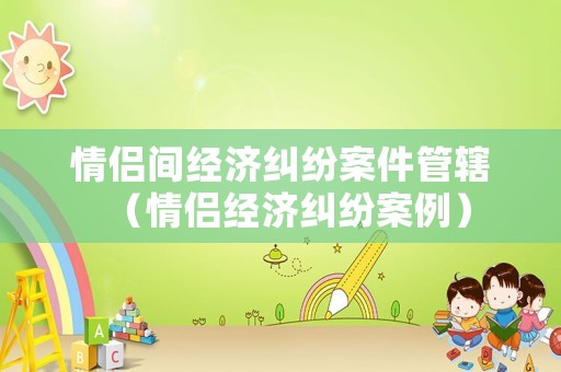 情侶間經濟糾紛案件管轄（情侶經濟糾紛案例）