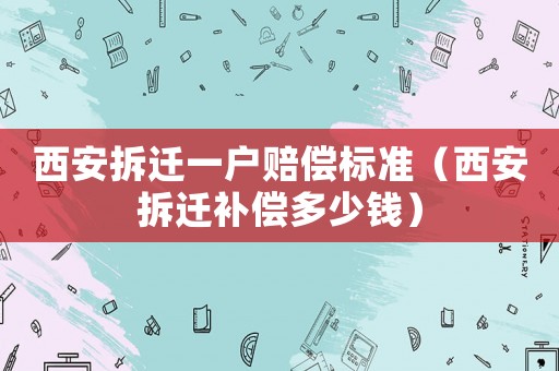 西安拆遷一戶賠償標(biāo)準(zhǔn)（西安拆遷補(bǔ)償多少錢）