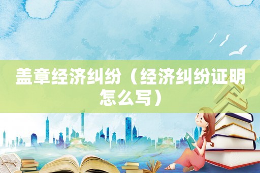 蓋章經濟糾紛（經濟糾紛證明怎么寫）