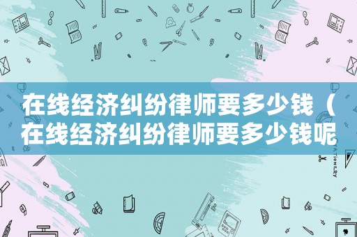 在線經濟糾紛律師要多少錢（在線經濟糾紛律師要多少錢呢）