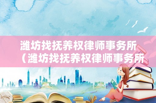 濰坊找撫養(yǎng)權律師事務所（濰坊找撫養(yǎng)權律師事務所電話）