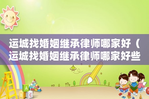 運城找婚姻繼承律師哪家好（運城找婚姻繼承律師哪家好些）
