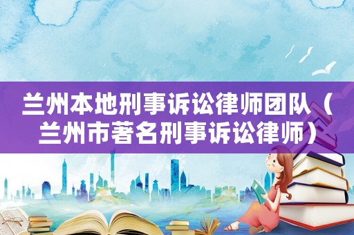 蘭州本地刑事訴訟律師團隊（蘭州市著名刑事訴訟律師）