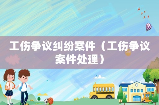 工傷爭(zhēng)議糾紛案件（工傷爭(zhēng)議案件處理）
