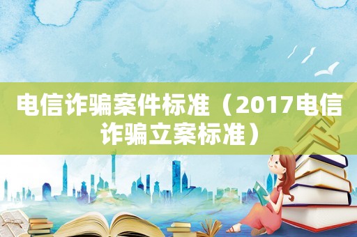 電信詐騙案件標準（2017電信詐騙立案標準）