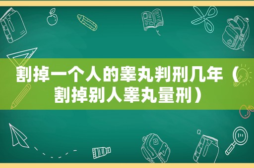 割掉一個人的睪丸判刑幾年（割掉別人睪丸量刑）