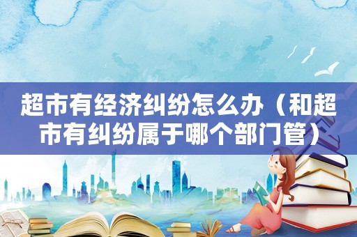 超市有經濟糾紛怎么辦（和超市有糾紛屬于哪個部門管）