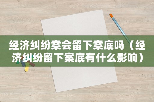 經濟糾紛案會留下案底嗎（經濟糾紛留下案底有什么影響）
