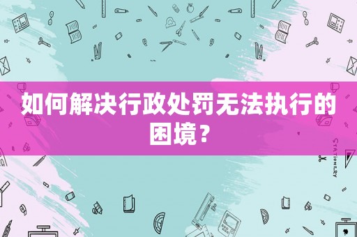 如何解決行政處罰無法執(zhí)行的困境？