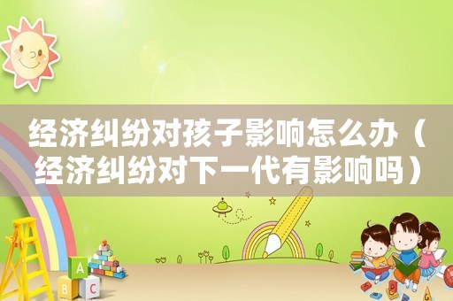 經濟糾紛對孩子影響怎么辦（經濟糾紛對下一代有影響嗎）