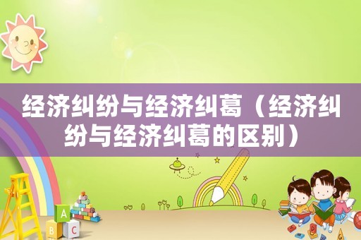 經濟糾紛與經濟糾葛（經濟糾紛與經濟糾葛的區別）