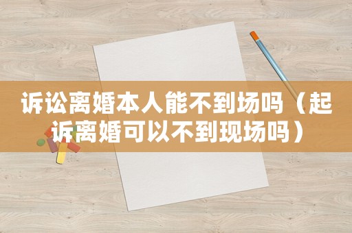 訴訟離婚本人能不到場(chǎng)嗎（起訴離婚可以不到現(xiàn)場(chǎng)嗎）