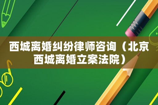 西城離婚糾紛律師咨詢（北京西城離婚立案法院）