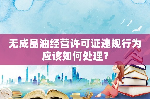無成品油經營許可證違規行為應該如何處理？