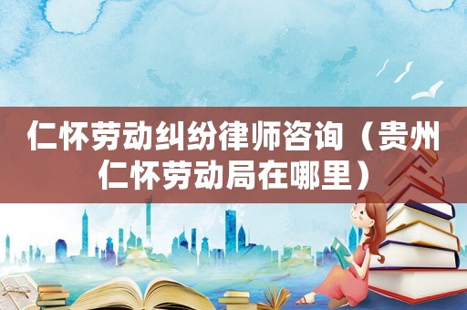 仁懷勞動糾紛律師咨詢（貴州仁懷勞動局在哪里）