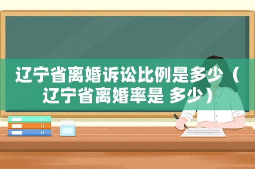 遼寧省離婚訴訟比例是多少（遼寧省離婚率是 多少）