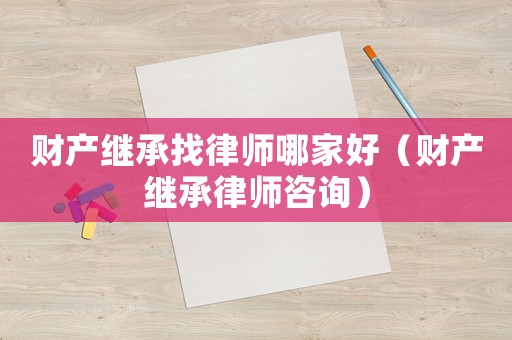 財(cái)產(chǎn)繼承找律師哪家好（財(cái)產(chǎn)繼承律師咨詢）
