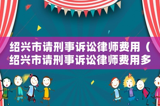 紹興市請刑事訴訟律師費用（紹興市請刑事訴訟律師費用多少錢）