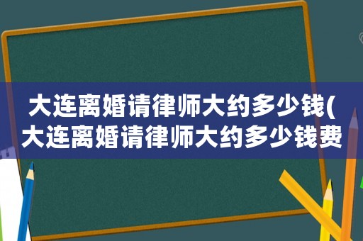 大連離婚請(qǐng)律師大約多少錢(大連離婚請(qǐng)律師大約多少錢費(fèi)用)