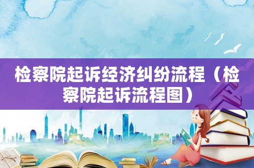 檢察院起訴經濟糾紛流程（檢察院起訴流程圖）