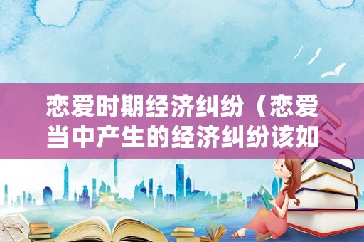 戀愛時期經濟糾紛（戀愛當中產生的經濟糾紛該如何處理）
