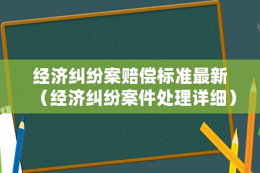 經濟糾紛案賠償標準最新（經濟糾紛案件處理詳細）