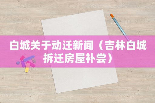 白城關于動遷新聞（吉林白城拆遷房屋補嘗）