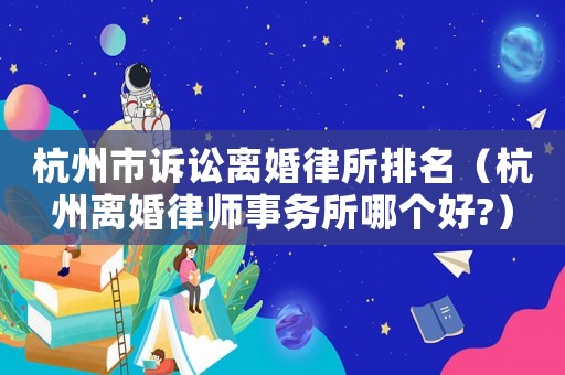 杭州市訴訟離婚律所排名（杭州離婚律師事務所哪個好?）