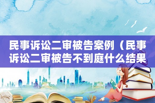 民事訴訟二審被告案例（民事訴訟二審被告不到庭什么結果）