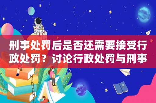 刑事處罰后是否還需要接受行政處罰？討論行政處罰與刑事處罰的關系