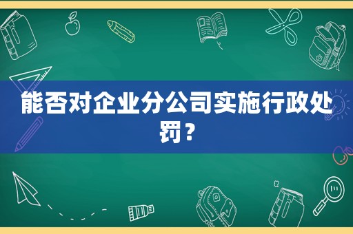能否對企業分公司實施行政處罰？