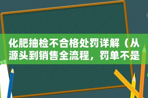 化肥抽檢不合格處罰詳解（從源頭到銷售全流程，罰單不是唯一解決方法）