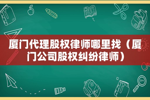 廈門代理股權(quán)律師哪里找（廈門公司股權(quán)糾紛律師）