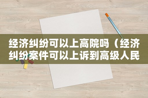 經濟糾紛可以上高院嗎（經濟糾紛案件可以上訴到高級人民法院嘛）