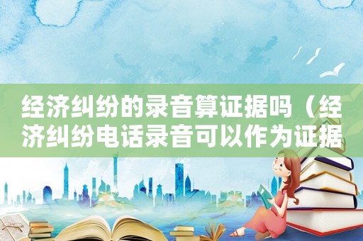 經(jīng)濟(jì)糾紛的錄音算證據(jù)嗎（經(jīng)濟(jì)糾紛電話錄音可以作為證據(jù)嗎）