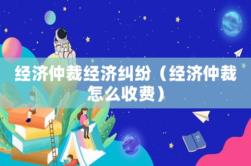 經濟仲裁經濟糾紛（經濟仲裁怎么收費）