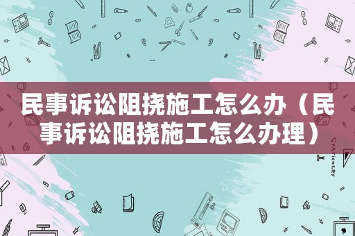 民事訴訟阻撓施工怎么辦（民事訴訟阻撓施工怎么辦理）