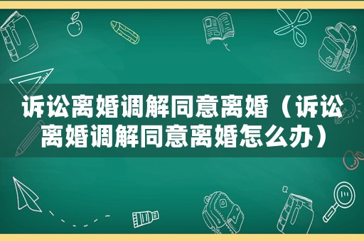 訴訟離婚調解同意離婚（訴訟離婚調解同意離婚怎么辦）
