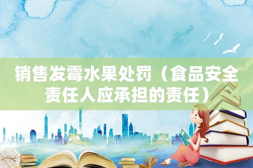 銷(xiāo)售發(fā)霉水果處罰（食品安全責(zé)任人應(yīng)承擔(dān)的責(zé)任）