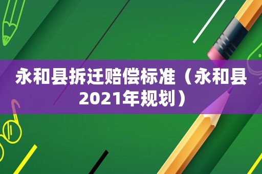 永和縣拆遷賠償標準（永和縣2021年規劃）