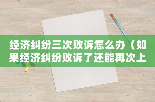 經濟糾紛三次敗訴怎么辦（如果經濟糾紛敗訴了還能再次上訴嗎）
