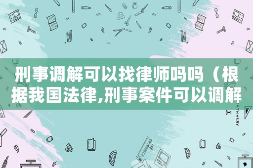 刑事調(diào)解可以找律師嗎嗎（根據(jù)我國法律,刑事案件可以調(diào)解嗎?）