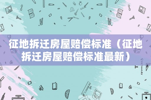 征地拆遷房屋賠償標(biāo)準(zhǔn)（征地拆遷房屋賠償標(biāo)準(zhǔn)最新）