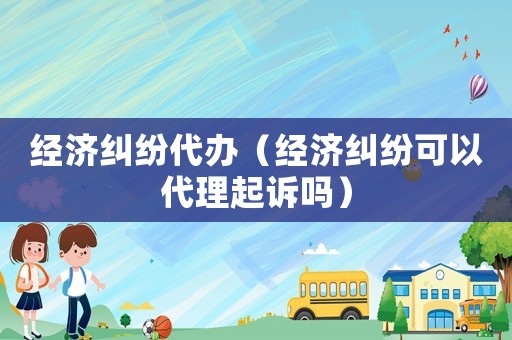 經濟糾紛代辦（經濟糾紛可以代理起訴嗎）