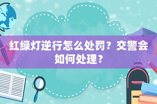 紅綠燈逆行怎么處罰？交警會如何處理？