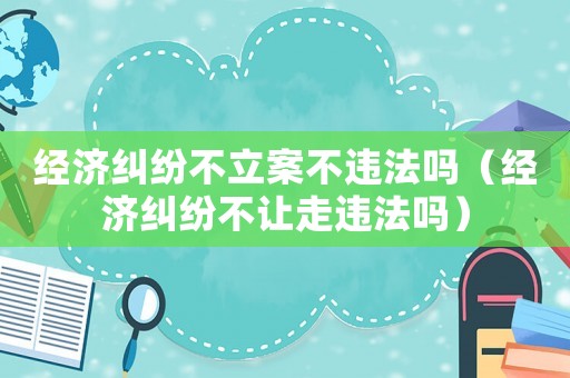 經濟糾紛不立案不違法嗎（經濟糾紛不讓走違法嗎）