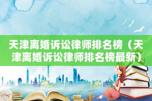 天津離婚訴訟律師排名榜（天津離婚訴訟律師排名榜最新）