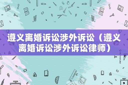 遵義離婚訴訟涉外訴訟（遵義離婚訴訟涉外訴訟律師）