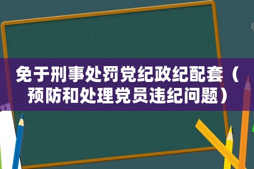 免于刑事處罰黨紀政紀配套（預防和處理黨員違紀問題）