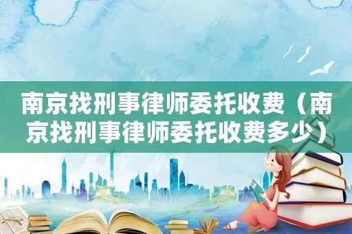 南京找刑事律師委托收費(fèi)（南京找刑事律師委托收費(fèi)多少）